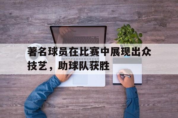 爱游戏体验-著名球员在比赛中展现出众技艺,助球队获胜的精神